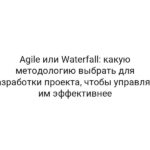 Agile или Waterfall: какую методологию выбрать для разработки проекта, чтобы управлять им эффективнее