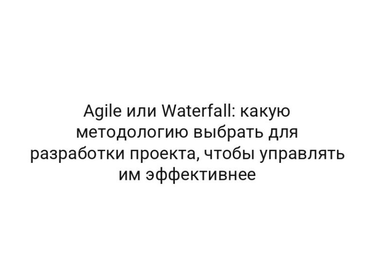 Agile или Waterfall: какую методологию выбрать для разработки проекта, чтобы управлять им эффективнее