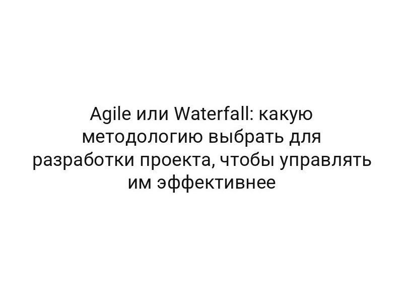 Agile или Waterfall: какую методологию выбрать для разработки проекта, чтобы управлять им эффективнее