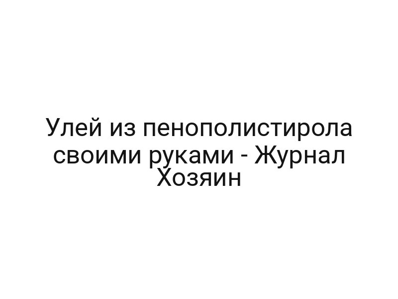Улей из пенополистирола своими руками — Журнал Хозяин