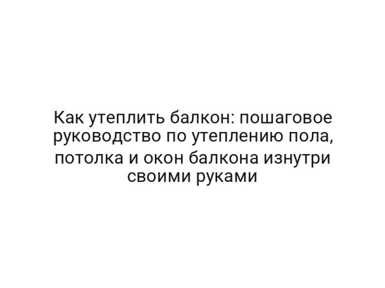 Как утеплить балкон: пошаговое руководство по утеплению пола, потолка и окон балкона изнутри своими руками