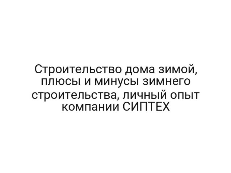 Строительство дома зимой, плюсы и минусы зимнего строительства, личный опыт компании СИПТЕХ