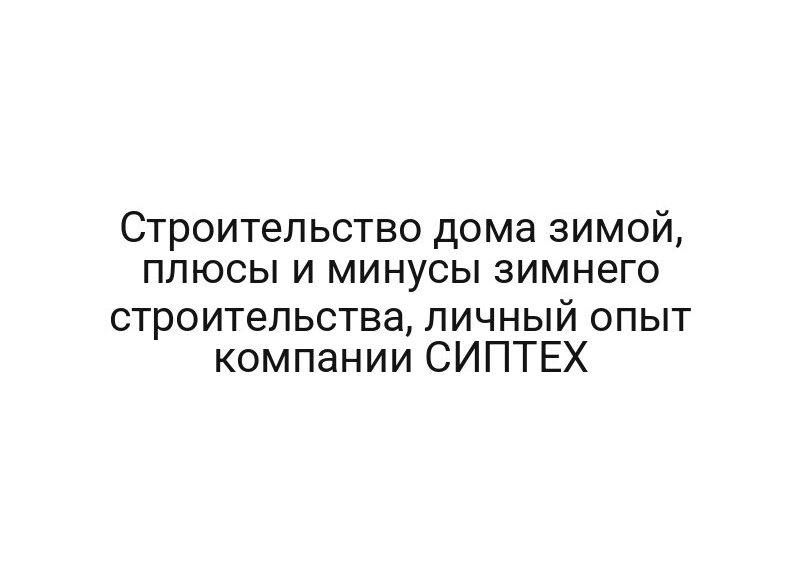 Строительство дома зимой, плюсы и минусы зимнего строительства, личный опыт компании СИПТЕХ