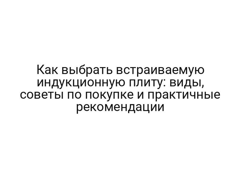 Как выбрать встраиваемую индукционную плиту: виды, советы по покупке и практичные рекомендации